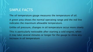 SIMPLE FACTS
The oil temperature gauge measures the temperature of oil.
A green area shows the normal operating range and the red line
indicates the maximum allowable temperature.
Unlike oil pressure, changes in oil temperature occur more slowly
This is particularly noticeable after starting a cold engine, when
it may take several minutes or longer for the gauge to show any
increase in oil temperature
 