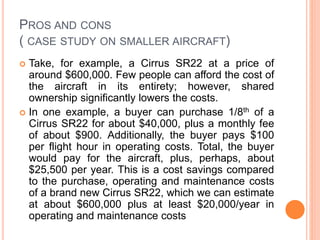 PROS AND CONS
( CASE STUDY ON SMALLER AIRCRAFT)
 Take, for example, a Cirrus SR22 at a price of
around $600,000. Few people can afford the cost of
the aircraft in its entirety; however, shared
ownership significantly lowers the costs.
 In one example, a buyer can purchase 1/8th of a
Cirrus SR22 for about $40,000, plus a monthly fee
of about $900. Additionally, the buyer pays $100
per flight hour in operating costs. Total, the buyer
would pay for the aircraft, plus, perhaps, about
$25,500 per year. This is a cost savings compared
to the purchase, operating and maintenance costs
of a brand new Cirrus SR22, which we can estimate
at about $600,000 plus at least $20,000/year in
operating and maintenance costs
 