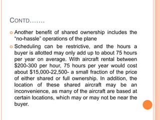 CONTD…….
 Another benefit of shared ownership includes the
“no-hassle” operations of the plane
 Scheduling can be restrictive, and the hours a
buyer is allotted may only add up to about 75 hours
per year on average. With aircraft rental between
$200-300 per hour, 75 hours per year would cost
about $15,000-22,500- a small fraction of the price
of either shared or full ownership. In addition, the
location of these shared aircraft may be an
inconvenience, as many of the aircraft are based at
certain locations, which may or may not be near the
buyer.
 