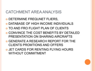 CATCHMENT AREA ANALYSIS
 DETERMINE FREQUNET FLIERS,
 DATABASE OF HIGH INCOME INDIVIDUALS
 TO AND FRO FLIGHT PLAN OF CLIENTS
 CONVINCE THE COST BENEFITS BY DETAILED
PRESENTATION ON SHARING AIRCRAFTS
 GENERATE A RESEARCH REPORT FOR THE
CLIENTS PROMTIONS AND OFFERS
 JET CARDS FOR RENTING FLYING HOURS
WITHOUT COMMITMENT
 
