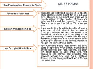 MILESTONES
 Purchase an undivided interest in a specific
Flight Options private aircraft for up to a 5-year
term. The size of the aircraft and share will be
directly related to the number of hours you
anticipate flying and the distance of your trips.
Share sizes range from 50 to 800 hours per
year.
 If you are looking for all the benefits of owning
your own aircraft without the burdens of
crewing, maintenance and insurance, then
Fractional Jet Ownership is the program for
you. When purchasing a share, you will pay a
Monthly Management Fee, which covers items
such as pilot provisions and training, insurance,
hanger and administrative costs.
 Your Occupied Hourly Rate covers the direct
costs of operating your aircraft: maintenance,
engine reserves, pilot fees, catering, etc. Enjoy
low hourly rates for your entire term, with
access to the primary and extended area
services without ferry fees. As a Fractional
Owner, you can book your travel with a 10-hour
response time.
How Fractional Jet Ownership Works
Acquisition asset cost
Monthly Management Fee
Low Occupied Hourly Rate
 