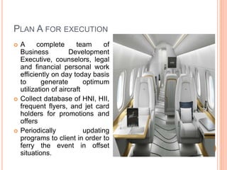 PLAN A FOR EXECUTION
 A complete team of
Business Development
Executive, counselors, legal
and financial personal work
efficiently on day today basis
to generate optimum
utilization of aircraft
 Collect database of HNI, HII,
frequent flyers, and jet card
holders for promotions and
offers
 Periodically updating
programs to client in order to
ferry the event in offset
situations.
 