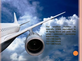 The smallest fraction is
typically 1/16th equivalent to
50 flying hours per year. The
other common ownership
fractions are:
1/8 = 100 hours
1/4 = 200 hours
1/2 = 400 hours
 