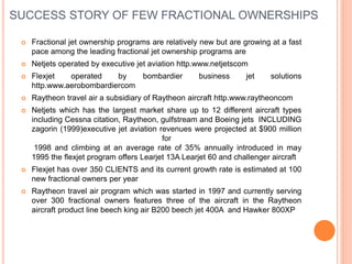 SUCCESS STORY OF FEW FRACTIONAL OWNERSHIPS
 Fractional jet ownership programs are relatively new but are growing at a fast
pace among the leading fractional jet ownership programs are
 Netjets operated by executive jet aviation http.www.netjetscom
 Flexjet operated by bombardier business jet solutions
http.www.aerobombardiercom
 Raytheon travel air a subsidiary of Raytheon aircraft http.www.raytheoncom
 Netjets which has the largest market share up to 12 different aircraft types
including Cessna citation, Raytheon, gulfstream and Boeing jets INCLUDING
zagorin (1999)executive jet aviation revenues were projected at $900 million
for
1998 and climbing at an average rate of 35% annually introduced in may
1995 the flexjet program offers Learjet 13A Learjet 60 and challenger aircraft
 Flexjet has over 350 CLIENTS and its current growth rate is estimated at 100
new fractional owners per year
 Raytheon travel air program which was started in 1997 and currently serving
over 300 fractional owners features three of the aircraft in the Raytheon
aircraft product line beech king air B200 beech jet 400A and Hawker 800XP
 