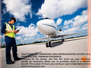 FRACTIONAL JET OWNERSHIP OWN UNPRECEDENTED ACCESS TO A
PERSONALIZED, PREMIUM EXPERIENCE.
Designed for the traveler who flies 50+ hours per year, fractional
private jet ownership allows you to purchase equity in a specific
aircraft. The number of hours you can fly per year is dependent on how
much of the jet you own.
 