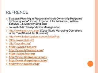 REFRENCE
 Strategic Planning in Fractional Aircraft Ownership Programs
by Yufeng Yaoa*, Özlem Erguna , Ellis Johnsona , William
Schultzb , J. Matthew Singleton
 Journal of Air Transportation Management
 http://www.stern.nyu.edu/ (Case Study Managing Operations
in the TimeShared Jet Business)
 http://www.forbescustom.com/AviationPgs
 https://www.nbaa.org
 http://mycaba.org/
 https://www.nbaa.org
 http://www.flyingmag.com/
 https://www.iata.org
 http://www.flightoptions.com/
 http://www.sherpareport.com/
 http://www.boeing.com/
 