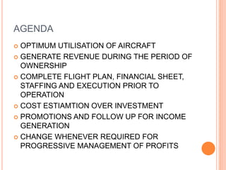 AGENDA
 OPTIMUM UTILISATION OF AIRCRAFT
 GENERATE REVENUE DURING THE PERIOD OF
OWNERSHIP
 COMPLETE FLIGHT PLAN, FINANCIAL SHEET,
STAFFING AND EXECUTION PRIOR TO
OPERATION
 COST ESTIAMTION OVER INVESTMENT
 PROMOTIONS AND FOLLOW UP FOR INCOME
GENERATION
 CHANGE WHENEVER REQUIRED FOR
PROGRESSIVE MANAGEMENT OF PROFITS
 