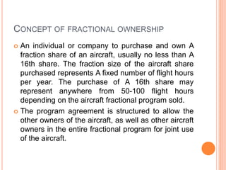 CONCEPT OF FRACTIONAL OWNERSHIP
 An individual or company to purchase and own A
fraction share of an aircraft, usually no less than A
16th share. The fraction size of the aircraft share
purchased represents A fixed number of flight hours
per year. The purchase of A 16th share may
represent anywhere from 50-100 flight hours
depending on the aircraft fractional program sold.
 The program agreement is structured to allow the
other owners of the aircraft, as well as other aircraft
owners in the entire fractional program for joint use
of the aircraft.
 