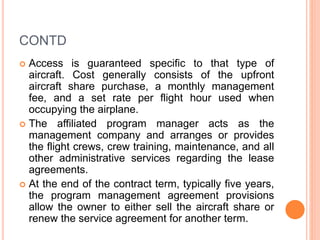 CONTD
 Access is guaranteed specific to that type of
aircraft. Cost generally consists of the upfront
aircraft share purchase, a monthly management
fee, and a set rate per flight hour used when
occupying the airplane.
 The affiliated program manager acts as the
management company and arranges or provides
the flight crews, crew training, maintenance, and all
other administrative services regarding the lease
agreements.
 At the end of the contract term, typically five years,
the program management agreement provisions
allow the owner to either sell the aircraft share or
renew the service agreement for another term.
 