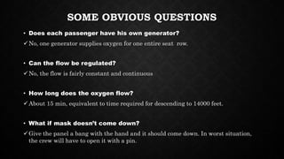 SOME OBVIOUS QUESTIONS
• Does each passenger have his own generator?
No, one generator supplies oxygen for one entire seat row.
• Can the flow be regulated?
No, the flow is fairly constant and continuous
• How long does the oxygen flow?
About 15 min, equivalent to time required for descending to 14000 feet.
• What if mask doesn’t come down?
Give the panel a bang with the hand and it should come down. In worst situation,
the crew will have to open it with a pin.
 