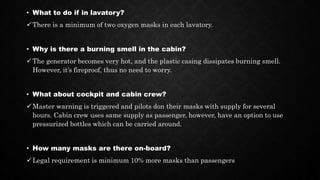 • What to do if in lavatory?
There is a minimum of two oxygen masks in each lavatory.
• Why is there a burning smell in the cabin?
The generator becomes very hot, and the plastic casing dissipates burning smell.
However, it’s fireproof, thus no need to worry.
• What about cockpit and cabin crew?
Master warning is triggered and pilots don their masks with supply for several
hours. Cabin crew uses same supply as passenger, however, have an option to use
pressurized bottles which can be carried around.
• How many masks are there on-board?
Legal requirement is minimum 10% more masks than passengers
 