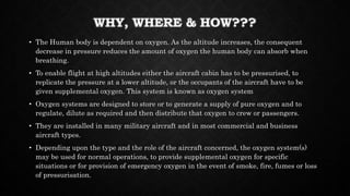 WHY, WHERE & HOW???
• The Human body is dependent on oxygen. As the altitude increases, the consequent
decrease in pressure reduces the amount of oxygen the human body can absorb when
breathing.
• To enable flight at high altitudes either the aircraft cabin has to be pressurised, to
replicate the pressure at a lower altitude, or the occupants of the aircraft have to be
given supplemental oxygen. This system is known as oxygen system
• Oxygen systems are designed to store or to generate a supply of pure oxygen and to
regulate, dilute as required and then distribute that oxygen to crew or passengers.
• They are installed in many military aircraft and in most commercial and business
aircraft types.
• Depending upon the type and the role of the aircraft concerned, the oxygen system(s)
may be used for normal operations, to provide supplemental oxygen for specific
situations or for provision of emergency oxygen in the event of smoke, fire, fumes or loss
of pressurisation.
 