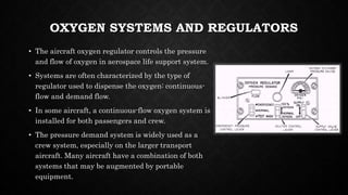 OXYGEN SYSTEMS AND REGULATORS
• The aircraft oxygen regulator controls the pressure
and flow of oxygen in aerospace life support system.
• Systems are often characterized by the type of
regulator used to dispense the oxygen: continuous-
flow and demand flow.
• In some aircraft, a continuous-flow oxygen system is
installed for both passengers and crew.
• The pressure demand system is widely used as a
crew system, especially on the larger transport
aircraft. Many aircraft have a combination of both
systems that may be augmented by portable
equipment.
 
