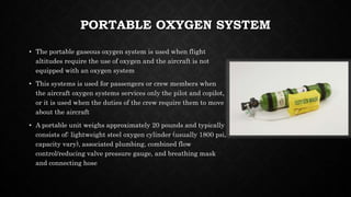 PORTABLE OXYGEN SYSTEM
• The portable gaseous oxygen system is used when flight
altitudes require the use of oxygen and the aircraft is not
equipped with an oxygen system
• This systems is used for passengers or crew members when
the aircraft oxygen systems services only the pilot and copilot,
or it is used when the duties of the crew require them to move
about the aircraft
• A portable unit weighs approximately 20 pounds and typically
consists of: lightweight steel oxygen cylinder (usually 1800 psi,
capacity vary), associated plumbing, combined flow
control/reducing valve pressure gauge, and breathing mask
and connecting hose
 