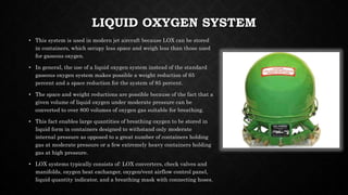 LIQUID OXYGEN SYSTEM
• This system is used in modern jet aircraft because LOX can be stored
in containers, which occupy less space and weigh less than those used
for gaseous oxygen.
• In general, the use of a liquid oxygen system instead of the standard
gaseous oxygen system makes possible a weight reduction of 65
percent and a space reduction for the system of 85 percent.
• The space and weight reductions are possible because of the fact that a
given volume of liquid oxygen under moderate pressure can be
converted to over 800 volumes of oxygen gas suitable for breathing.
• This fact enables large quantities of breathing oxygen to be stored in
liquid form in containers designed to withstand only moderate
internal pressure as opposed to a great number of containers holding
gas at moderate pressure or a few extremely heavy containers holding
gas at high pressure.
• LOX systems typically consists of: LOX converters, check valves and
manifolds, oxygen heat exchanger, oxygen/vent airflow control panel,
liquid quantity indicator, and a breathing mask with connecting hoses.
 