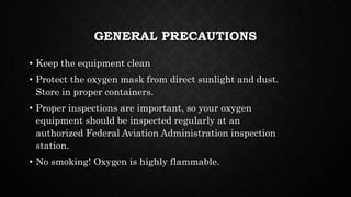 GENERAL PRECAUTIONS
• Keep the equipment clean
• Protect the oxygen mask from direct sunlight and dust.
Store in proper containers.
• Proper inspections are important, so your oxygen
equipment should be inspected regularly at an
authorized Federal Aviation Administration inspection
station.
• No smoking! Oxygen is highly flammable.
 