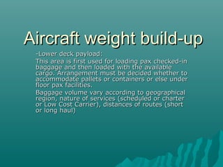Aircraft weight build-upAircraft weight build-up
-Lower deck payload:-Lower deck payload:
This area is first used for loading pax checked-inThis area is first used for loading pax checked-in
baggage and then loaded with the availablebaggage and then loaded with the available
cargo. Arrangement must be decided whether tocargo. Arrangement must be decided whether to
accommodate pallets or containers or else underaccommodate pallets or containers or else under
floor pax facilities.floor pax facilities.
Baggage volume vary according to geographicalBaggage volume vary according to geographical
region, nature of services (scheduled or charterregion, nature of services (scheduled or charter
or Low Cost Carrier), distances of routes (shortor Low Cost Carrier), distances of routes (short
or long haul)or long haul)
 