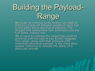 Building the Payload-Building the Payload-
RangeRange
In order to continue to fly further, we need toIn order to continue to fly further, we need to
enforce a trade-off between weight of more fuelenforce a trade-off between weight of more fuel
in the tanks and a sacrifice of payload. Thein the tanks and a sacrifice of payload. The
straight-line relationship now continues until thestraight-line relationship now continues until the
fuel tanks, indeed, full.fuel tanks, indeed, full.
It is usual to indicate the range that could beIt is usual to indicate the range that could be
achieved with full load of pax & their baggage.achieved with full load of pax & their baggage.
This range, along with that achieved withThis range, along with that achieved with
maximum structural payload, is the most oftenmaximum structural payload, is the most often
quoted reference to indicate the ability of aquoted reference to indicate the ability of a
particular aircraftparticular aircraft
 