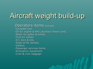 Aircraft weight build-upAircraft weight build-up
Operators itemsOperators items includesincludes
-Unusable fuel,-Unusable fuel,
-Oil for engine & APU (Auxiliary Power Unit),-Oil for engine & APU (Auxiliary Power Unit),
-Water for galley & toilets,-Water for galley & toilets,
-Fluid for toilets,-Fluid for toilets,
-A/C docs & kits,-A/C docs & kits,
-Seats & life Jackets,-Seats & life Jackets,
-Galleys,-Galleys,
-Passenger services items,-Passenger services items,
-Emergency equipment,-Emergency equipment,
-Crew & crew baggage-Crew & crew baggage
 