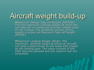 Aircraft weight build-upAircraft weight build-up
Maximum Design Take-off Weight (MDTOW)-Maximum Design Take-off Weight (MDTOW)-
This the maximum certified weight at which theThis the maximum certified weight at which the
can take-off, as measured at brake release pointcan take-off, as measured at brake release point
on the runway. The simplified version of thison the runway. The simplified version of this
weight is known as Maximum Take-off Weightweight is known as Maximum Take-off Weight
(MTOW)(MTOW)
Maximum Landing Weight (MLW)- TheMaximum Landing Weight (MLW)- The
maximum certified weight at which an aircraftmaximum certified weight at which an aircraft
can land is determined by the loads that impactcan land is determined by the loads that impact
on the landing gear. The value consists of theon the landing gear. The value consists of the
OWE plus the payload and any reserve fuel notOWE plus the payload and any reserve fuel not
consumedconsumed
 