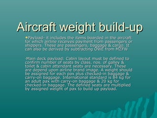 Aircraft weight build-upAircraft weight build-up
Payload- it includes the items boarded in the aircraftPayload- it includes the items boarded in the aircraft
for which airline receives payment from passengers orfor which airline receives payment from passengers or
shippers. These are passengers, baggage & cargo. Itshippers. These are passengers, baggage & cargo. It
can also be derived by subtracting OWE from MZFWcan also be derived by subtracting OWE from MZFW
-Main deck payload: Cabin layout must be defined toMain deck payload: Cabin layout must be defined to
confirm number of seats by class, nos. of galley &confirm number of seats by class, nos. of galley &
toilet & cabin attendant seats are necessary. Thesetoilet & cabin attendant seats are necessary. These
are depend upon airline brand image. A weight shouldare depend upon airline brand image. A weight should
be assigned for each pax plus checked-in baggage &be assigned for each pax plus checked-in baggage &
carry-on baggage. International standard is 84 kg forcarry-on baggage. International standard is 84 kg for
an adult pax with carry-on baggage & 20 kg foran adult pax with carry-on baggage & 20 kg for
checked-in baggage. The defined seats are multipliedchecked-in baggage. The defined seats are multiplied
by assigned weight of pax to build up payload.by assigned weight of pax to build up payload.
 