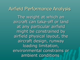 Airfield Performance AnalysisAirfield Performance Analysis
The weight at which anThe weight at which an
aircraft can take-off or landaircraft can take-off or land
at any particular airfieldat any particular airfield
might be constrained bymight be constrained by
airfield physical layout, theairfield physical layout, the
aircraft design, runwayaircraft design, runway
loading limitation,loading limitation,
environmental constrains orenvironmental constrains or
ambient conditionsambient conditions
 