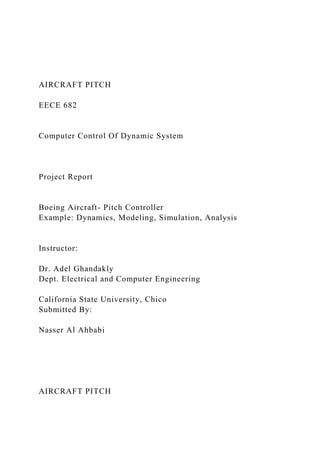 AIRCRAFT PITCH
EECE 682
Computer Control Of Dynamic System
Project Report
Boeing Aircraft- Pitch Controller
Example: Dynamics, Modeling, Simulation, Analysis
Instructor:
Dr. Adel Ghandakly
Dept. Electrical and Computer Engineering
California State University, Chico
Submitted By:
Nasser Al Ahbabi
AIRCRAFT PITCH
 