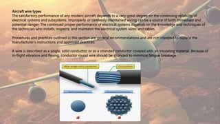 Aircraft wire types
The satisfactory performance of any modern aircraft depends to a very great degree on the continuing reliability of
electrical systems and subsystems. Improperly or carelessly maintained wiring can be a source of both immediate and
potential danger. The continued proper performance of electrical systems depends on the knowledge and techniques of
the technician who installs, inspects, and maintains the electrical system wires and cables.
Procedures and practices outlined in this section are general recommendations and are not intended to replace the
manufacturer’s instructions and approved practices.
A wire is described as a single, solid conductor, or as a stranded conductor covered with an insulating material. Because of
in-flight vibration and flexing, conductor round wire should be stranded to minimize fatigue breakage
 