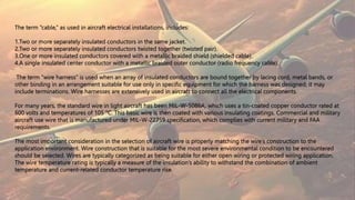 The term “cable,” as used in aircraft electrical installations, includes:
1.Two or more separately insulated conductors in the same jacket.
2.Two or more separately insulated conductors twisted together (twisted pair).
3.One or more insulated conductors covered with a metallic braided shield (shielded cable).
4.A single insulated center conductor with a metallic braided outer conductor (radio frequency cable).
The term “wire harness” is used when an array of insulated conductors are bound together by lacing cord, metal bands, or
other binding in an arrangement suitable for use only in specific equipment for which the harness was designed; it may
include terminations. Wire harnesses are extensively used in aircraft to connect all the electrical components.
For many years, the standard wire in light aircraft has been MIL-W-5086A, which uses a tin-coated copper conductor rated at
600 volts and temperatures of 105 °C. This basic wire is then coated with various insulating coatings. Commercial and military
aircraft use wire that is manufactured under MIL-W-22759 specification, which complies with current military and FAA
requirements.
The most important consideration in the selection of aircraft wire is properly matching the wire’s construction to the
application environment. Wire construction that is suitable for the most severe environmental condition to be encountered
should be selected. Wires are typically categorized as being suitable for either open wiring or protected wiring application.
The wire temperature rating is typically a measure of the insulation’s ability to withstand the combination of ambient
temperature and current-related conductor temperature rise.
 