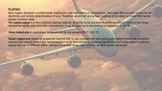 PLATING
Bare copper develops a surface oxide coating at a rate dependent on temperature. This oxide film is a poor conductor of
electricity and inhibits determination of wire. Therefore, all aircraft wiring has a coating of tin, silver, or nickel that has far
slower oxidation rates.
Tin-coated copper is a very common plating material. Its ability to be successfully soldered without highly active fluxes
diminishes rapidly with time after manufacture. It can be used up to the limiting temperature of 150 °C.
Silver-coated wire is used where temperatures do not exceed 200 °C (392 °F).
Nickel-coated wire retains its properties beyond 260 °C, but most aircraft wire using such coated strands has insulation
systems that cannot exceed that temperature on long-term exposure. Soldered terminations of nickel-plated conductor
require the use of different solder sleeves or flux than those used with tin- or silver-plated conductor
 