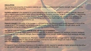 INSULATION
Two fundamental properties of insulation materials are insulation resistance and dielectric strength. These are entirely
different and distinct properties.
Insulation resistance is the resistance to current leakage through and over the surface of insulation materials. Measured
with a megohmmeter/insulation tester without damaging the insulation, and data serves as a useful guide in determining
the general condition of the insulation. However, the data obtained in this manner may not give a true picture of the
condition of the insulation. Clean, dry insulation having cracks or other faults might show a high value of insulation
resistance but would not be suitable for use.
Dielectric strength is the ability of the insulator to withstand potential difference and is usually expressed in terms of the
voltage at which the insulation fails because of the electrostatic stress. Maximum dielectric strength values can be
measured by raising the voltage of a test sample until the insulation breaks down.
The type of conductor insulation material varies with the type of installation.
Characteristics should be chosen based on environment, such as abrasion resistance, arc resistance, corrosion resistance,
cut-through strength, dielectric strength, flame resistant, mechanical strength, smoke emission, fluid resistance, and heat
distortion.
Such types of insulation materials (e.G., PVC/nylon, kapton®, and teflon®) are no longer used for new aircraft designs, but
but might still be installed on older aircraft. Insulation materials for new aircraft designs are made of tefzel®,
teflon®/kapton®/teflon® and PTFE/polyimide/PTFE.
Resistance to heat is of primary importance in the selection of wire; required to operate at higher temperatures due either
to high ambient temperatures, high current loading, or a combination of the two
 
