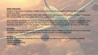WIRE SHIELDING
Shielding is the process of applying a metallic covering to wiring and equipment to eliminate electromagnetic
interference (EMI).
EMI is caused when electromagnetic fields (radio waves) induce high frequency (HF) voltages in a wire or component.
The induced voltage can cause system inaccuracies or even failure.
Use of shielding with 85 percent coverage or greater is recommended. Coaxial, triaxial, twinaxial, or quadraxial cables
should be used, wherever appropriate, with their shields connected to ground at a single point or multiple points,
depending upon the purpose of the shielding. The airframe grounded structure may also be used as an EMI shield
Grounding
Grounding is the process of electrically connecting conductive objects to either a conductive structure or some other
conductive return path for the purpose of safely completing either a normal or fault circuit
Bonding
Bonding is the electrical connecting of two or more conducting objects not otherwise adequately connected.
-Equipment bonding
-Metallic surface bonding
-Static bonds
 