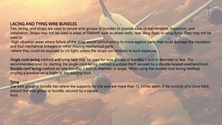LACING AND TYING WIRE BUNDLES
Ties, lacing, and straps are used to secure wire groups or bundles to provide ease of maintenance, inspection, and
installation. Straps may not be used in areas of SWAMP, such as wheel wells, near wing flaps, or wing folds. They may not be
used in:
-high vibration areas where failure of the strap would permit wiring to move against parts that could damage the insulation
and foul mechanical linkages or other moving mechanical parts.
-where they could be exposed to UV light, unless the straps are resistant to such exposure.
Single cord-lacing method and tying tape may be used for wire groups of bundles 1 inch in diameter or less. The
recommended knot for starting the single cord-lacing method is a clove hitch secured by a double-looped overhand knot.
Double cord lacing method on wire bundles 1 inch in diameter or larger. When using the double cord lacing method,
employ a bowline-on-a-bight as the starting knot.
Tying
Use wire group or bundle ties where the supports for the wire are more than 12 inches apart. A tie consists of a clove hitch
around the wire group or bundle, secured by a square
knot.
 