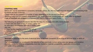 WIRE TERMINATION
STRIPPING WIRE
Before wire can be assembled to connectors, terminals, splices, etc., the insulation must be stripped from connecting ends
to expose the bare conductor.
Copper wire can be stripped in a number of ways depending on the size and insulation.
Aluminum wire must be stripped using extreme care, since individual strands break very easily after being nicked.
A pair of handheld wire strippers is a common tool used to strip most types of wire.
The following are general procedures describe the steps for stripping wire with a hand stripper.
1. Insert wire into exact center of correct cutting slot
for wire size to be stripped. Each slot is marked with
wire size.
2. Close handles together as far as they will go.
3. Release handles, allowing wire holder to return to the
open position.
4. Remove stripped wire.
Terminals are attached to the ends of electrical wires to facilitate connection of the wires to terminal strips or items of
equipment.
The following should be considered in the selection of wire terminals: current rating, wire size (gauge) and insulation
diameter, conductor material compatibility, stud size, insulation material compatibility, application environment,
and solder versus solderless.
 