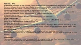 TERMINAL LUGS
Wire terminal lugs should be used to connect wiring to terminal block studs or equipment terminal studs. No more than
four terminal lugs, or three terminal lugs and a bus bar, should be connected to any one stud. The total number of
terminal lugs per stud includes a common bus bar joining adjacent studs.
Four terminal lugs plus a common bus bar are not permitted on one stud
selected with a stud hole diameter that matches the diameter of the stud. However, when the terminal lugs attached to a
stud vary in diameter, the greatest diameter should be placed on the bottom and the
smallest diameter on top.
Tightening terminal connections should not deform the terminal lugs or the studs
Copper Wire Terminals
Solderless crimp-style, copper wire, terminal lugs may be used which conform to MIL-T-7928. Spacers or washers
should not be used between the tongues of terminal lugs.
Aluminum Wire Terminals
The aluminum terminal lugs should be crimped to aluminum wire only. The tongue of the aluminum terminal lugs, or the
total number of tongues of aluminum terminal lugs when stacked, should be sandwiched between two flat washers when
terminated on terminal studs.
Pre-Insulated Splices
Lugs and splices must be installed using a high-quality crimping tool. Such tools are provided with
positioners for the wire size and are adjusted for each wire size. It is essential that the crimp depth be appropriate for each
wire size.
Crimping Tools
Hand, portable, and stationary power tools are available for crimping terminal lugs. These tools crimp the barrel to the
conductor, and simultaneously form the insulation support to the wire insulation.
 