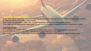 EMERGENCY SPLICING REPAIRS
Broken wires can be repaired by means of crimped splices, by using terminal lugs from which the tongue has been cut off, or
by soldering together and potting broken strands.
These repairs are applicable to copper wire. Damaged aluminum wire must not be temporarily spliced.
These repairs are for temporary emergency use only and should be replaced as soon as possible with permanent repairs.
JUNCTION BOXES
Junction boxes are used for collecting, organizing, and distributing circuits to the appropriate harnesses that are
attached to the equipment; also used to conveniently house miscellaneous components,
such as relays and diodes. Junction boxes that are used in high-temperature areas should be made of stainless steel.
 