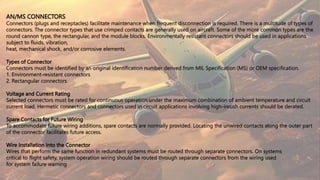 AN/MS CONNECTORS
Connectors (plugs and receptacles) facilitate maintenance when frequent disconnection is required. There is a multitude of types of
connectors. The connector types that use crimped contacts are generally used on aircraft. Some of the more common types are the
round cannon type, the rectangular, and the module blocks. Environmentally resistant connectors should be used in applications
subject to fluids, vibration,
heat, mechanical shock, and/or corrosive elements.
Types of Connector
Connectors must be identified by an original identification number derived from MIL Specification (MS) or OEM specification.
1. Environment-resistant connectors
2. Rectangular connectors
Voltage and Current Rating
Selected connectors must be rated for continuous operation under the maximum combination of ambient temperature and circuit
current load. Hermetic connectors and connectors used in circuit applications involving high-inrush currents should be derated.
Spare Contacts for Future Wiring
To accommodate future wiring additions, spare contacts are normally provided. Locating the unwired contacts along the outer part
of the connector facilitates future access.
Wire Installation Into the Connector
Wires that perform the same function in redundant systems must be routed through separate connectors. On systems
critical to flight safety, system operation wiring should be routed through separate connectors from the wiring used
for system failure warning
 