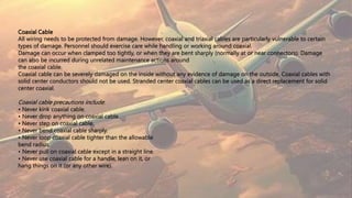 Coaxial Cable
All wiring needs to be protected from damage. However, coaxial and triaxial cables are particularly vulnerable to certain
types of damage. Personnel should exercise care while handling or working around coaxial.
Damage can occur when clamped too tightly, or when they are bent sharply (normally at or near connectors). Damage
can also be incurred during unrelated maintenance actions around
the coaxial cable.
Coaxial cable can be severely damaged on the inside without any evidence of damage on the outside. Coaxial cables with
solid center conductors should not be used. Stranded center coaxial cables can be used as a direct replacement for solid
center coaxial.
Coaxial cable precautions include:
• Never kink coaxial cable.
• Never drop anything on coaxial cable.
• Never step on coaxial cable.
• Never bend coaxial cable sharply.
• Never loop coaxial cable tighter than the allowable
bend radius.
• Never pull on coaxial cable except in a straight line.
• Never use coaxial cable for a handle, lean on it, or
hang things on it (or any other wire).
 