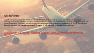 WIRE INSPECTION
Aircraft service imposes severe environmental condition on electrical wire. To ensure satisfactory service, inspect wire
annually for abrasions, defective insulation, condition of terminations, and potential corrosion. Grounding connections for
power, distribution equipment, and electromagnetic shielding must be given particular attention to ensure that electrical
bonding resistance has not been significantly increased by the loosening of connections or corrosion
 