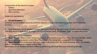 Components of the electrical system
• battery:
• generator/alternator
• electrical bus:
Protection mechanisms:
A. Circuit breakers:
certainly! Circuit breakers serve as protective devices in an aircraft’s electrical system. Here’s how they
function:
1. Fault detection: circuit breakers monitor the current flowing through a circuit. If the current exceeds a
safe limit due to a fault (such as a short circuit or excessive load), the breaker “trips” or opens the circuit
2. Opens and Shorts Protection:
o Short Circuit: When a short circuit occurs (e.g., wires touch or insulation fails), the circuit breaker opens
rapidly, preventing excessive current flow. This protects the wiring and components from damage.
o Open Circuit: If a component fails (e.g., a light bulb burns out), the circuit becomes open. The breaker
detects this and prevents further current flow.
Remember, circuit breakers enhance safety by preventing electrical fires and minimizing damage.
 