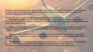 LIGHT MULTI-ENGINE AIRCRAFT
Multiengine aircraft typically fly faster, higher, and farther than single-engine aircraft. Multiengine aircraft are designed
for added safety and redundancy and, therefore, often contain a more complex power distribution system when
compared to light single-engine aircraft.
Certainly! The electrical systems in multiengine aircraft are crucial for several reasons:
1. Redundancy and safety: having two engines means redundancy. If one engine fails, the other can continue to
power essential systems (including avionics, hydraulics, and flight controls). Electrical redundancy enhances safety during
during critical phases of flight.
2. Avionics and communication: the electrical system powers avionics equipment (such as radios, transponders, and
navigation instruments). Reliable communication and navigation are essential for safe flight, especially in adverse
weather conditions.
3. Lighting and instruments: the electrical system provides power to exterior and interior lighting, as well as flight
instruments. Proper lighting ensures visibility during night flights, while instruments aid in navigation and situational
awareness.
4. Emergency systems: multiengine aircraft often have emergency systems (such as standby alternators or batteries)
that rely on the electrical system. These systems activate during engine failure or other emergencies.
Remember, a robust electrical system ensures operational continuity and safety in multiengine aircraft.
 