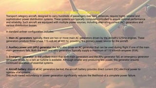 LARGE MULTIENGINE AIRCRAFT POWER DISTRIBUTION SYSTEMS
Transport category aircraft, designed to carry hundreds of passengers over long distances, require highly reliable and
sophisticated power distribution systems. These systems are typically computer-controlled to ensure optimal performance
and reliability. Such aircraft are equipped with multiple power sources, including alternating current (AC) generators and
various distribution busses.
A standard airliner configuration includes:
1. Main AC generators: typically, there are two or more main AC generators driven by the aircraft's turbine engines. These
generators produce three-phase 115-volt AC at 400 hz, providing the primary power source for the aircraft.
2. Auxiliary power unit (APU) generator: the APU also drives an AC generator that can be used during flight if one of the main
main generators fails. Both the main and APU generators typically supply a maximum of 110 kilovolt-amperes (KVA).
3. Emergency generator: in the unlikely event that both main generators and the APU generator fail, an emergency generator
generator driven by a ram air turbine is available. Although smaller and producing less power, this generator ensures
continued operation of essential systems.
4. Aircraft battery: should all AC generators be lost; the aircraft battery provides direct current (DC) electrical power to
operate vital systems.
This multi-tiered redundancy in power generation significantly reduces the likelihood of a complete power failure.
 