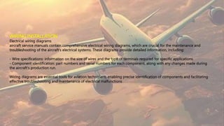 WIRING INSTALLATION
Electrical wiring diagrams
aircraft service manuals contain comprehensive electrical wiring diagrams, which are crucial for the maintenance and
troubleshooting of the aircraft's electrical systems. These diagrams provide detailed information, including:
- Wire specifications: information on the size of wires and the type of terminals required for specific applications.
- Component identification: part numbers and serial numbers for each component, along with any changes made during
the aircraft's production run.
Wiring diagrams are essential tools for aviation technicians, enabling precise identification of components and facilitating
effective troubleshooting and maintenance of electrical malfunctions
 