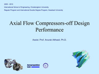 Aeropropulsion 
Unit 
Axial Flow Compressors-off Design Performance 
2005 - 2010 
International School of Engineering, Chulalongkorn University 
Regular Program and International Double Degree Program, Kasetsart University 
Assist. Prof. Anurak Atthasit, Ph.D.  