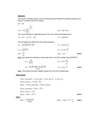Solutions 
The nozzle is variable nozzle, and so the exit pressure matches the ambient pressure and 
there is no need to check for choking 
P9 P0 := 
T9i Tt5 
P9 
Pt5 
⎛⎜⎝ 
⎞⎟⎠ 
γt−1 
γt 
:= ⋅ T9i 648.138K = 
The nozzle efficiency is again 96 percent, thus, the nozzle exit temperature is 
T9 Tt5 ηn Tt5T9i := − ⋅( − ) T9 660.966K = 
The exit speed can obtain from the energy equation, 
u9 2Cpt ⋅ Tt5 T9 := ⋅( − ) u9 786.269 
m 
s 
= 
a9 γt Rt := ⋅ ⋅T9 a9 515.431 
m 
s 
= 
M9 
u9 
a9 
:= M9 1.525 = Ans 
Note: the hot gas exit velocity is much higher than one of the choked case (Ch06P01). 
ρ9 
P9 
Rt T9 ⋅ 
:= ρ9 0.534 
kg 
m3 
= 
A9 
m_dot_fuel m_dot_air ( + ) 
ρ9 u9 ⋅ 
:= A9 0.181m= 2 Ans 
Note: The Nozzle exit area is slightly higher than one of the choked case. 
Total Thrust: 
Thrust_momentum m_dot_fuelm_dot_air ( + ) u9 ⋅ m_dot_air u1 := − ⋅ 
Thrust_pressure A9P9P0 := ⋅( − ) 
Thrust Thrust_momentumThrust_pressure := + 
Thrust_momentum 4.07810= × 4 N 
Thrust_pressure 0N = 
Thrust 4.07810= × 4 N Ans 
TSFC: 
TSFC 
m_dot_fuel 
Thrust 
:= TSFC 3.26410 − 5 × s 
m 
= Ans  