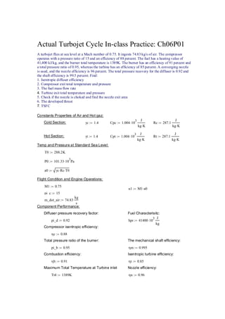 Actual Turbojet Cycle In-class Practice: Ch06P01 
A turbojet flies at sea level at a Mach number of 0.75. It ingests 74.83 kg/s of air. The compressor 
operates with a pressure ratio of 15 and an efficiency of 88 percent. The fuel has a heating value of 
41,400 kJ/kg, and the burner total temperature is 1389K. The burner has an efficiency of 91 percent and 
a total pressure ratio of 0.95, whereas the turbine has an efficiency of 85 percent. A converging nozzle 
is used, and the nozzle efficiency is 96 percent. The total pressure recovery for the diffuser is 0.92 and 
the shaft efficiency is 99.5 percent. Find: 
1. Isentropic diffuser efficiency 
2. Compressor exit total temperature and pressure 
3. The fuel mass flow rate 
4. Turbine exit total temperature and pressure 
5. Check if the nozzle is choked and find the nozzle exit area 
6. The developed thrust 
7. TSFC 
Constants Properties of Air and Hot gaz: 
Cold Section: γc := 1.4 Cpc 1.004⋅103 J 
kg K ⋅ 
:= Rc 287.1 
J 
kg K ⋅ 
:= 
Hot Section: γt 1.4 := Cpt 1.00410⋅ 3 J 
kg K ⋅ 
:= Rt 287.1 
J 
kg K ⋅ 
:= 
Temp and Pressure at Standard Sea Level: 
T0 288.2K := 
P0 101.3310:= ⋅ 3Pa 
a0 γc Rc := ⋅ ⋅T0 
Flight Condition and Engine Operations: 
M1 0.75 := 
u1 M1a0 := ⋅ 
pi_c 15 := 
m_dot_air 74.83 
kg 
s 
:= 
Component Performance: 
Diffuser pressure recovery factor:Fuel Characterisitc: 
pi_d 0.92 := hpr 4140010⋅ 3 J 
kg 
:= 
Compressor isentropic efficiency: 
ηc 0.88 := 
Total pressure ratio of the burner:The mechanical shaft efficiency: 
pi_b 0.95 := ηm 0.995 := 
Combustion efficiency:Isentropic turbine efficiency: 
ηb 0.91 := ηt 0.85 := 
Maximum Total Temperature at Turbine inletNozzle efficiency: 
Tt4 1389K := ηn 0.96 := 
 