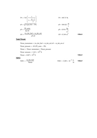T9 Tt5 
1 
1 
γt − 1 
2 
+ 
⎛⎜⎜⎝ 
⎞⎟⎟⎠ 
:= ⋅ T9 807.37K = 
u9 2Cpt ⋅ Tt5 T9 := ⋅( − ) u9 569.421 
m 
s 
= 
ρ9 
P9_sonic 
Rt T9 ⋅ 
:= ρ9 0.916 
kg 
m3 
= 
A9 
m_dot_fuel m_dot_air ( + ) 
ρ9 u9 ⋅ 
:= A9 0.146m= 2 Ans 
Total Thrust: 
Thrust_momentum m_dot_fuelm_dot_air ( + ) u9 ⋅ m_dot_air u1 := − ⋅ 
Thrust_pressure A9P9_sonicP0 := ⋅( − ) 
Thrust Thrust_momentumThrust_pressure := + 
Thrust_pressure 1.62110= × 4 N 
Thrust 4.04710= × 4 N Ans 
TSFC: 
TSFC 
m_dot_fuel 
Thrust 
:= TSFC 3.28910 − 5 × s 
m 
= Ans  