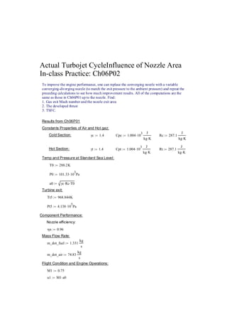 Actual Turbojet CycleInfluence of Nozzle Area 
In-class Practice: Ch06P02 
To improve the engine performance, one can replace the converging nozzle with a variable 
converging-diverging nozzle (to match the exit pressure to the ambient pressure) and repeat the 
preceding calculations to see how much improvement results. All of the computations are the 
same as those in Ch06P01 up to the nozzle. Find: 
1. Gas exit Mach number and the nozzle exit area 
2. The developed thrust 3. TSFC. 
Results from Ch06P01 
Constants Properties of Air and Hot gaz: 
Cold Section: γc := 1.4 Cpc 1.004⋅103 J 
kg K ⋅ 
:= Rc 287.1 
J 
kg K ⋅ 
:= 
Hot Section: γt 1.4 := Cpt 1.00410⋅ 3 J 
kg K ⋅ 
:= Rt 287.1 
J 
kg K ⋅ 
:= 
Temp and Pressure at Standard Sea Level: 
T0 288.2K := 
P0 101.3310:= ⋅ 3Pa 
a0 γc Rc := ⋅ ⋅T0 
Turbine exit: 
Tt5 968.844K := 
Pt5 4.13810:= ⋅ 5Pa 
Component Performance: 
Nozzle efficiency: 
ηn 0.96 := 
Mass Flow Rate: 
m_dot_fuel 1.331 
kg 
s 
:= 
m_dot_air 74.83 
kg 
s 
:= 
Flight Condition and Engine Operations: 
M1 0.75 := 
u1 M1a0 := ⋅ 
 