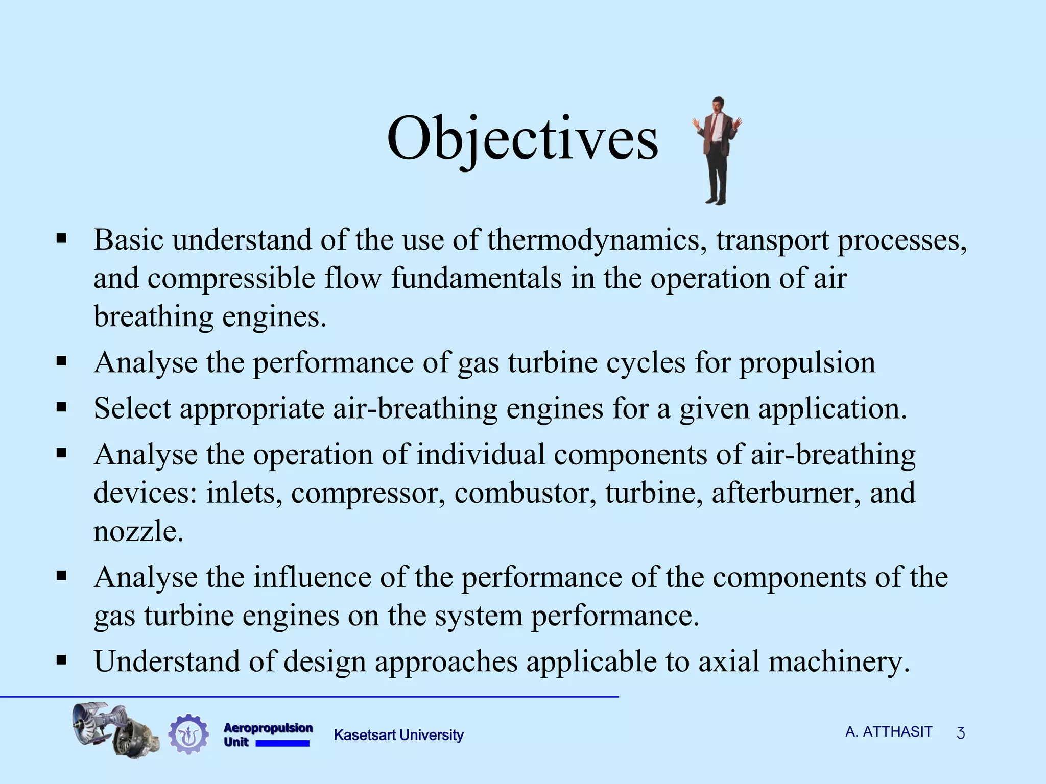 Aeropropulsion 
Unit 
Kasetsart University 
3 
A. ATTHASIT 
Objectives 
Basic understand of the use of thermodynamics, transport processes, and compressible flow fundamentals in the operation of air breathing engines. 
Analyse the performance of gas turbine cycles for propulsion 
Select appropriate air-breathing engines for a given application. 
Analyse the operation of individual components of air-breathing devices: inlets, compressor, combustor, turbine, afterburner, and nozzle. 
Analyse the influence of the performance of the components of the gas turbine engines on the system performance. 
Understand of design approaches applicable to axial machinery.  