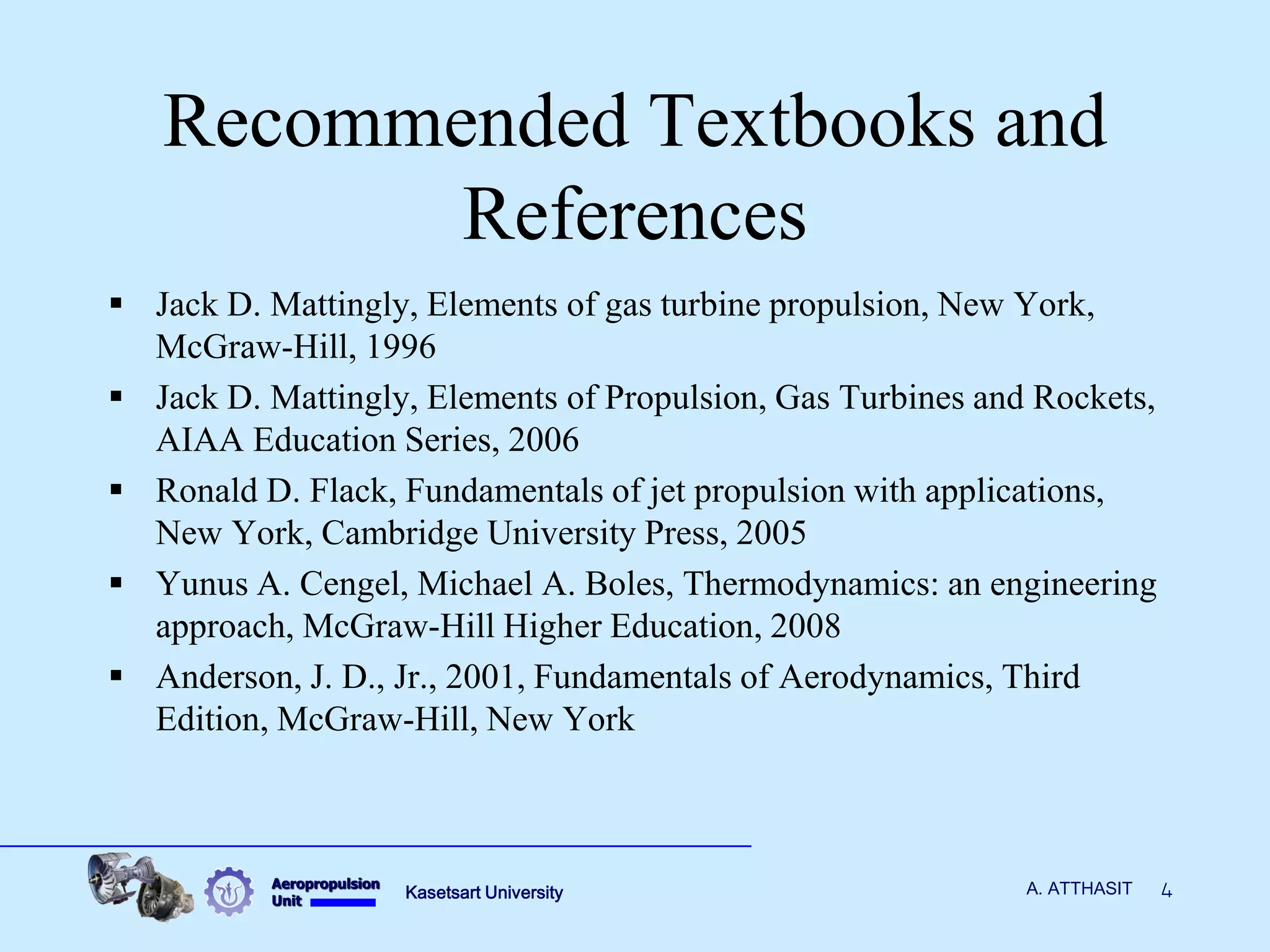 Aeropropulsion 
Unit 
Kasetsart University 
4 
A. ATTHASIT 
Recommended Textbooks and References 
Jack D. Mattingly, Elements of gas turbine propulsion, New York, McGraw-Hill, 1996 
Jack D. Mattingly, Elements of Propulsion, Gas Turbines and Rockets, AIAA Education Series, 2006 
Ronald D. Flack, Fundamentals of jet propulsion with applications, New York, Cambridge University Press, 2005 
Yunus A. Cengel, Michael A. Boles, Thermodynamics: an engineering approach, McGraw-Hill Higher Education, 2008 
Anderson, J. D., Jr., 2001, Fundamentals of Aerodynamics, Third Edition, McGraw-Hill, New York  